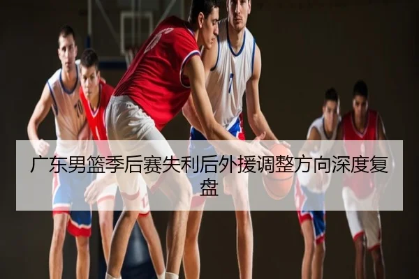 广东男篮季后赛失利后外援调整方向深度复盘