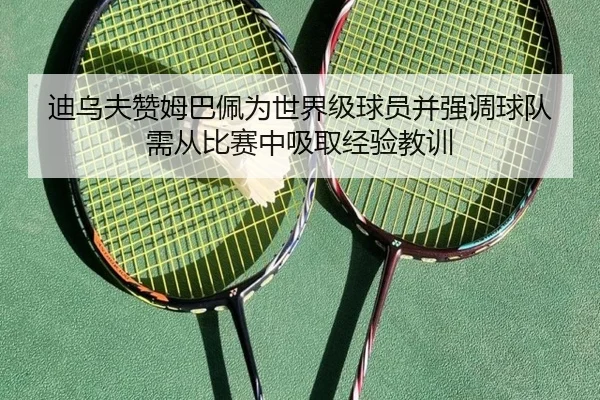 迪乌夫赞姆巴佩为世界级球员并强调球队需从比赛中吸取经验教训